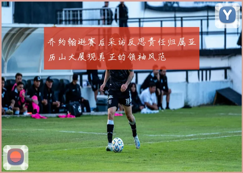 乔约翰逊赛后采访反思责任归属亚历山大展现真正的领袖风范