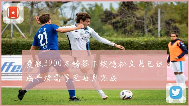 曼联3900万镑签下埃德松交易已达成手续需等至七月完成