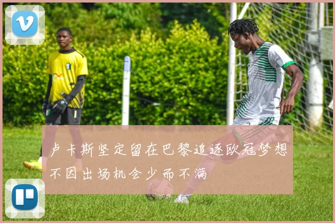 卢卡斯坚定留在巴黎追逐欧冠梦想不因出场机会少而不满