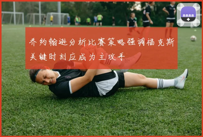 乔约翰逊分析比赛策略强调福克斯关键时刻应成为主攻手