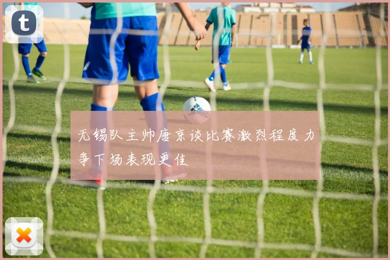 无锡队主帅唐京谈比赛激烈程度力争下场表现更佳