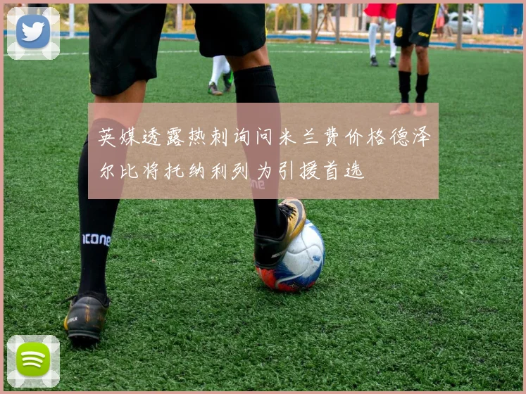 英媒透露热刺询问米兰费价格德泽尔比将托纳利列为引援首选