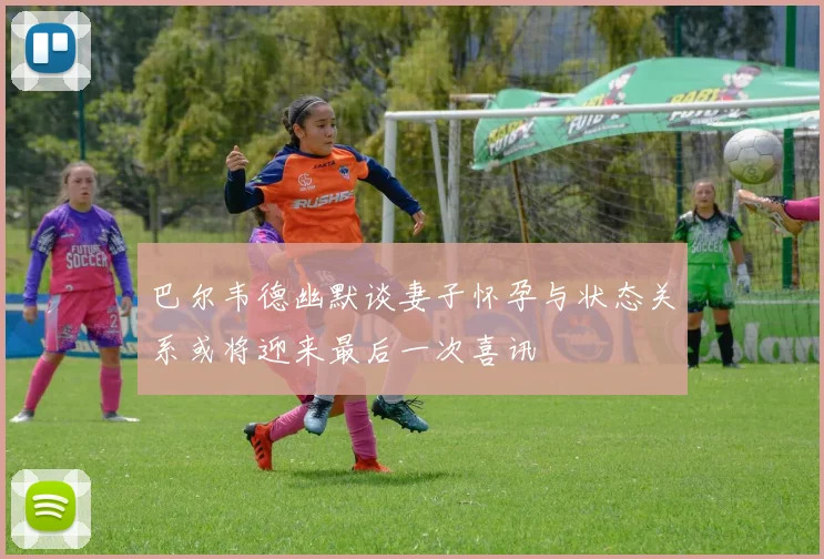 巴尔韦德幽默谈妻子怀孕与状态关系或将迎来最后一次喜讯