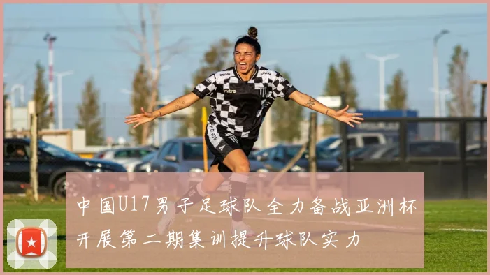 中国U17男子足球队全力备战亚洲杯开展第二期集训提升球队实力