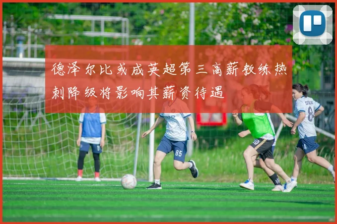 德泽尔比或成英超第三高薪教练热刺降级将影响其薪资待遇
