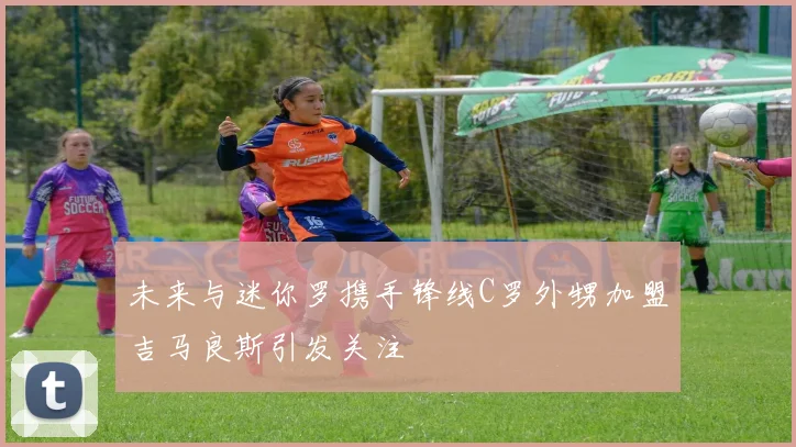未来与迷你罗携手锋线C罗外甥加盟吉马良斯引发关注