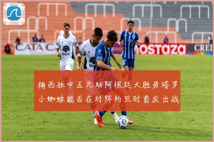 梅西独中五元助阿根廷大胜劳塔罗小蜘蛛能否在对阵约旦时首发出战