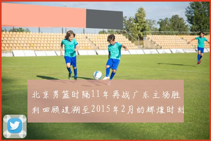 北京男篮时隔11年再战广东主场胜利回顾追溯至2015年2月的辉煌时刻