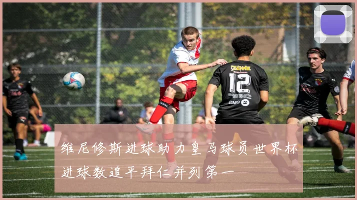 维尼修斯进球助力皇马球员世界杯进球数追平拜仁并列第一