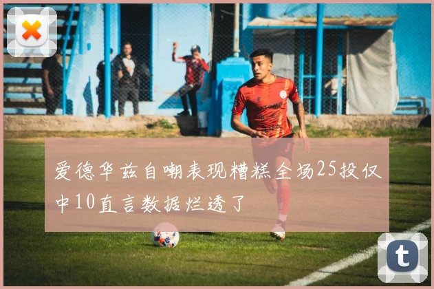 爱德华兹自嘲表现糟糕全场25投仅中10直言数据烂透了