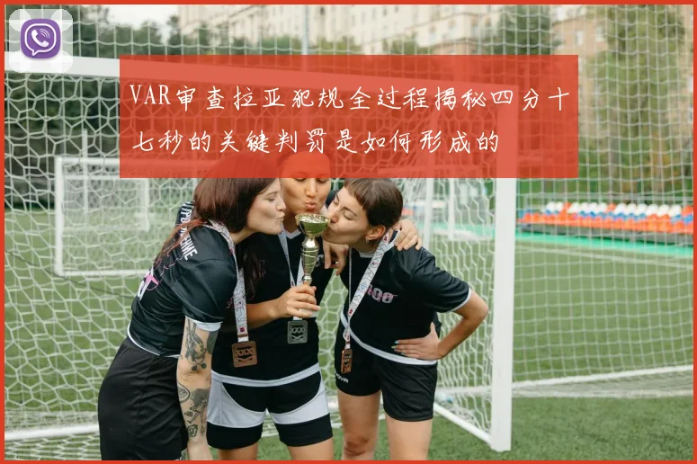 VAR审查拉亚犯规全过程揭秘四分十七秒的关键判罚是如何形成的