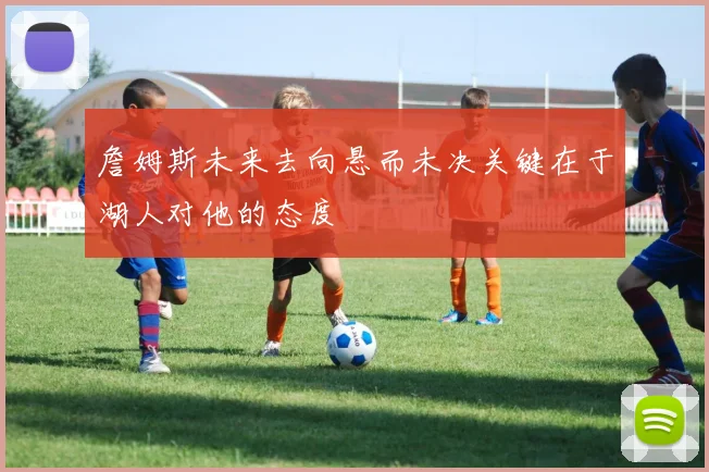 詹姆斯未来去向悬而未决关键在于湖人对他的态度