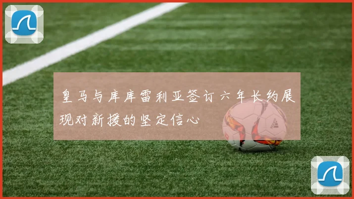 皇马与库库雷利亚签订六年长约展现对新援的坚定信心