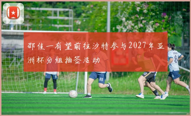 邵佳一有望前往沙特参与2027年亚洲杯分组抽签活动