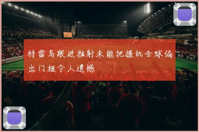 特雷乌跟进推射未能把握机会球偏出门框令人遗憾