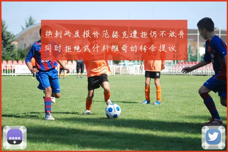 热刺两度报价范赫克遭拒仍不放弃同时拒绝武什科维奇的转会提议