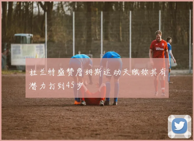 杜兰特盛赞詹姆斯运动天赋称其有潜力打到45岁