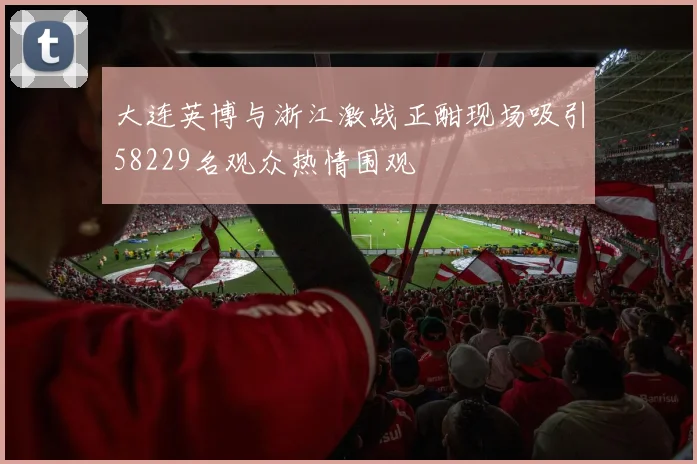 大连英博与浙江激战正酣现场吸引58229名观众热情围观