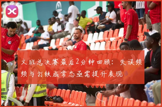 文班总决赛最后2分钟回顾：失误频频与打铁成常态亟需提升表现