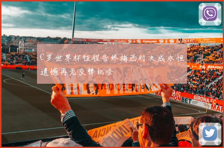 C罗世界杯征程告终梅西对决成永恒遗憾再无交锋机会