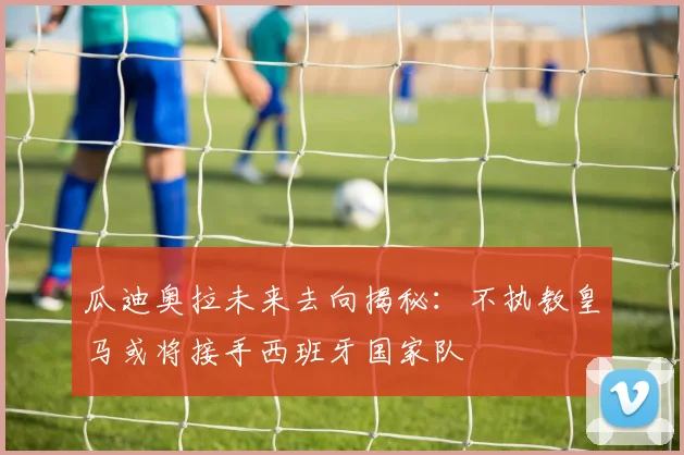 瓜迪奥拉未来去向揭秘：不执教皇马或将接手西班牙国家队