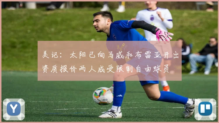 美记:太阳已向马威和布雷亚开出资质报价两人成受限制自由球员