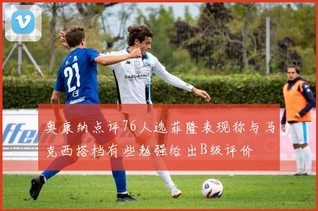 奥康纳点评76人选菲隆表现称与马克西搭档有些勉强给出B级评价