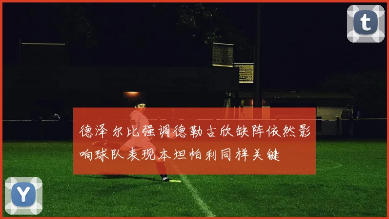 德泽尔比强调德勒古欣缺阵依然影响球队表现本坦帕利同样关键