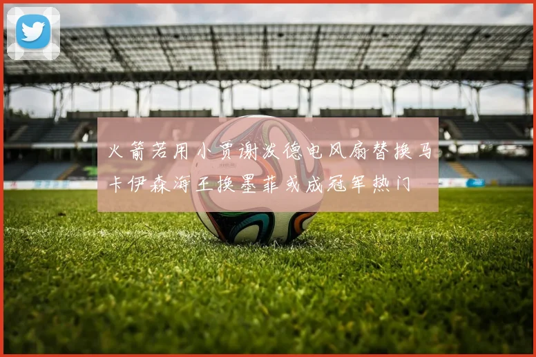 火箭若用小贾谢泼德电风扇替换马卡伊森海王换墨菲或成冠军热门