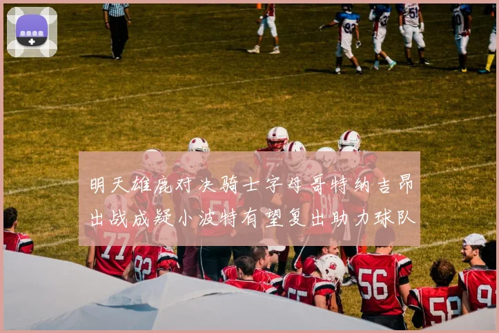 明天雄鹿对决骑士字母哥特纳吉昂出战成疑小波特有望复出助力球队