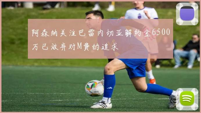 阿森纳关注巴雷内切亚解约金6500万已放弃对M费的追求