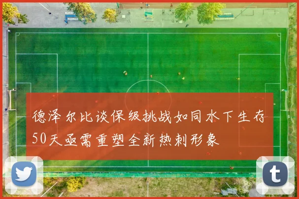 德泽尔比谈保级挑战如同水下生存50天亟需重塑全新热刺形象