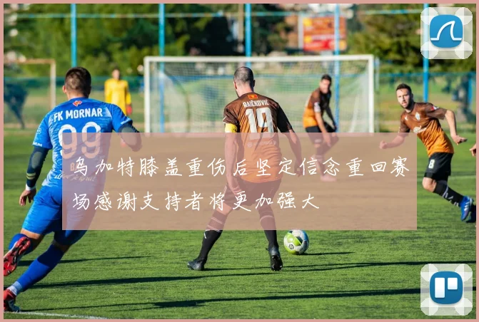 乌加特膝盖重伤后坚定信念重回赛场感谢支持者将更加强大